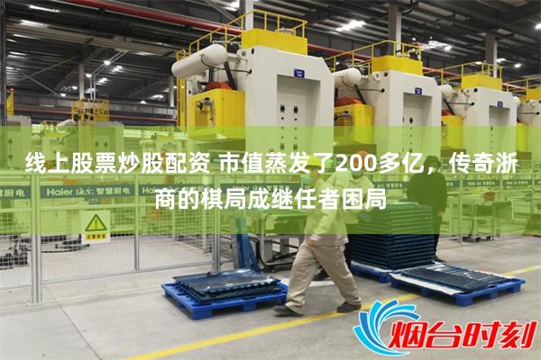 线上股票炒股配资 市值蒸发了200多亿，传奇浙商的棋局成继任者困局
