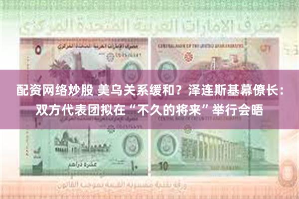 配资网络炒股 美乌关系缓和？泽连斯基幕僚长：双方代表团拟在“不久的将来”举行会晤