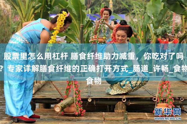 股票里怎么用杠杆 膳食纤维助力减重，你吃对了吗？专家详解膳食纤维的正确打开方式_肠道_许畅_食物