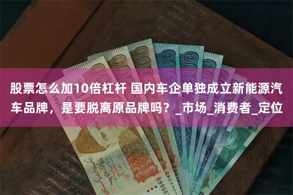 股票怎么加10倍杠杆 国内车企单独成立新能源汽车品牌，是要脱离原品牌吗？_市场_消费者_定位