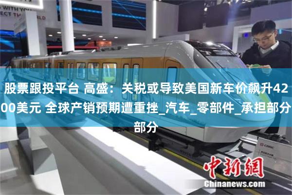 股票跟投平台 高盛：关税或导致美国新车价飙升4200美元 全球产销预期遭重挫_汽车_零部件_承担部分