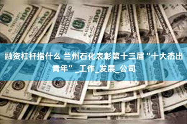 融资杠杆指什么 兰州石化表彰第十三届“十大杰出青年”_工作_发展_公司