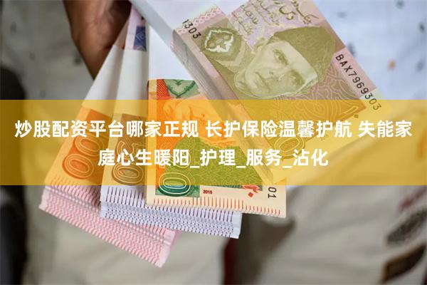 炒股配资平台哪家正规 长护保险温馨护航 失能家庭心生暖阳_护理_服务_沾化