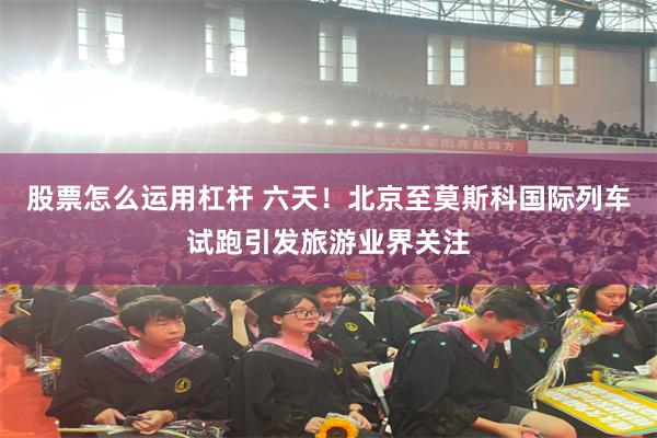 股票怎么运用杠杆 六天！北京至莫斯科国际列车试跑引发旅游业界关注