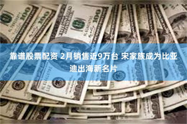 靠谱股票配资 2月销售近9万台 宋家族成为比亚迪出海新名片