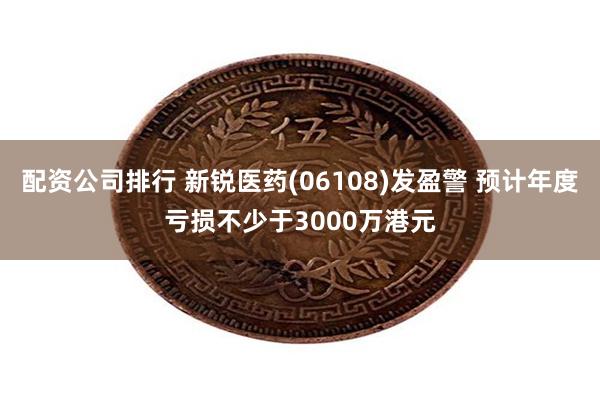 配资公司排行 新锐医药(06108)发盈警 预计年度亏损不少于3000万港元