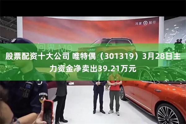 股票配资十大公司 唯特偶（301319）3月28日主力资金净卖出39.21万元