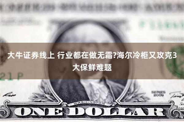 大牛证券线上 行业都在做无霜?海尔冷柜又攻克3大保鲜难题
