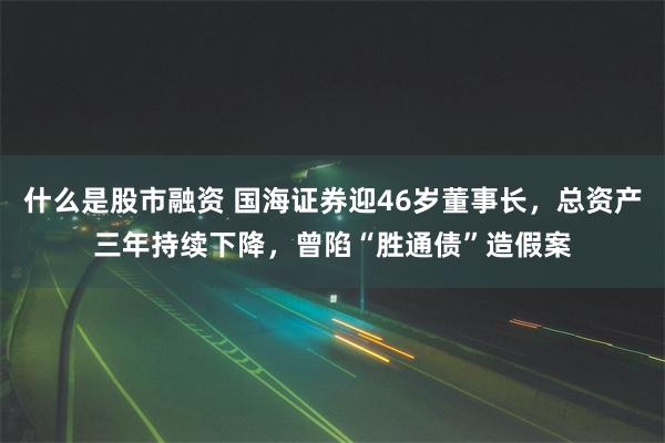 什么是股市融资 国海证券迎46岁董事长，总资产三年持续下降，曾陷“胜通债”造假案