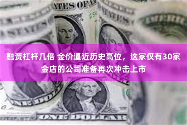 融资杠杆几倍 金价逼近历史高位，这家仅有30家金店的公司准备再次冲击上市