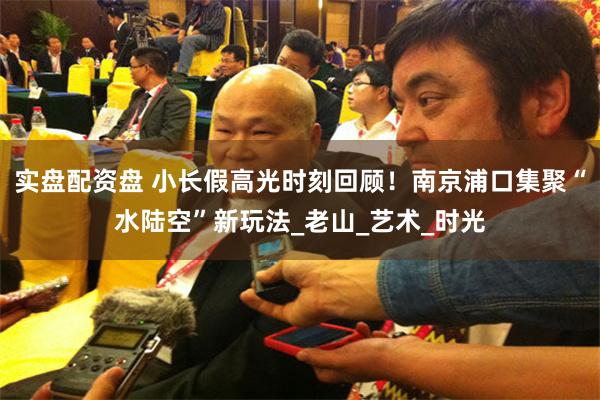 实盘配资盘 小长假高光时刻回顾！南京浦口集聚“水陆空”新玩法_老山_艺术_时光
