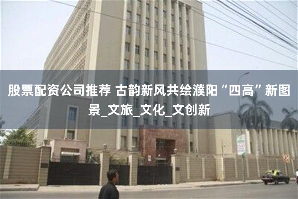 股票配资公司推荐 古韵新风共绘濮阳“四高”新图景_文旅_文化_文创新