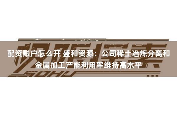 配资账户怎么开 盛和资源：公司稀土冶炼分离和金属加工产能利用率维持高水平