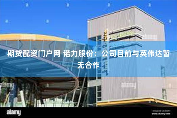期货配资门户网 诺力股份：公司目前与英伟达暂无合作