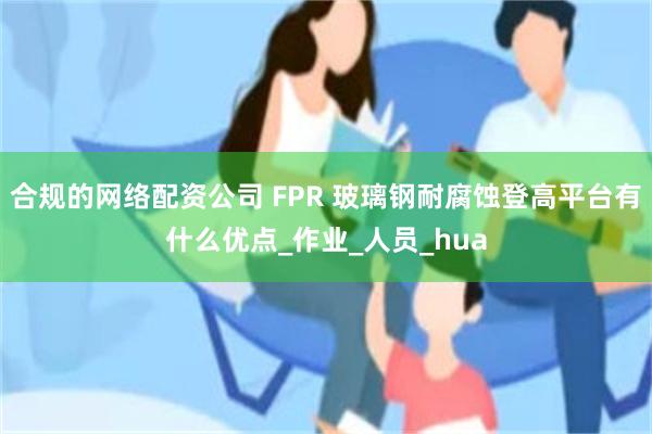合规的网络配资公司 FPR 玻璃钢耐腐蚀登高平台有什么优点_作业_人员_hua