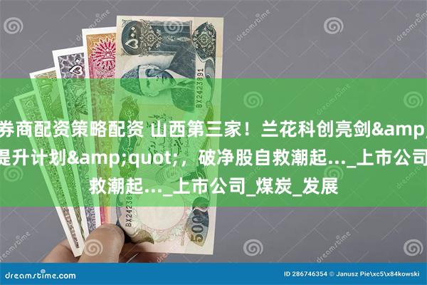 券商配资策略配资 山西第三家！兰花科创亮剑&quot;估值提升计划&quot;，破净股自救潮起..._上市公司_煤炭_发展
