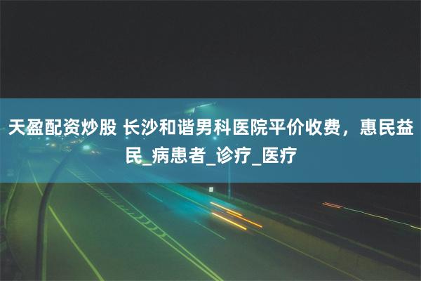 天盈配资炒股 长沙和谐男科医院平价收费，惠民益民_病患者_诊疗_医疗
