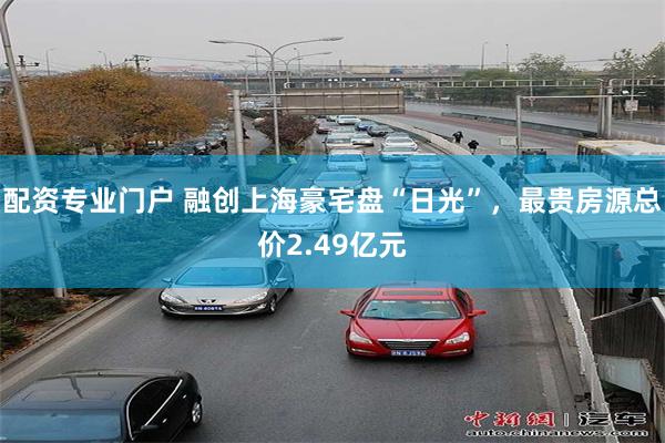 配资专业门户 融创上海豪宅盘“日光”，最贵房源总价2.49亿元