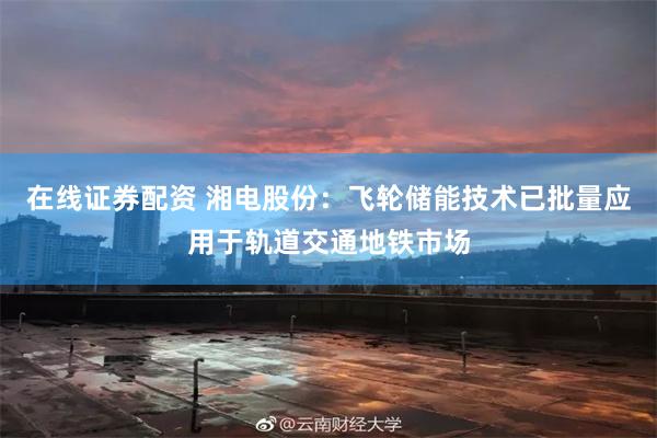 在线证券配资 湘电股份：飞轮储能技术已批量应用于轨道交通地铁市场