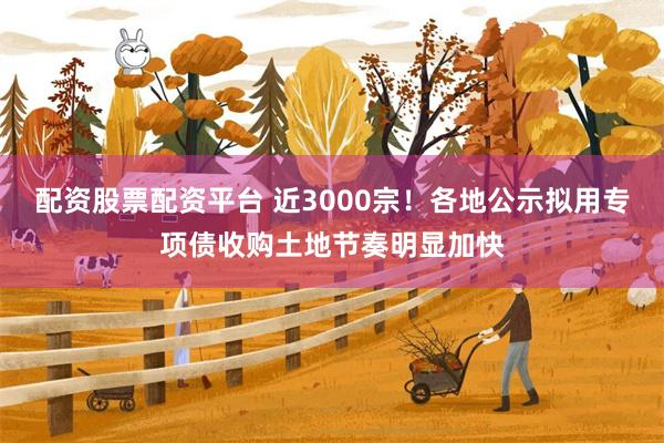 配资股票配资平台 近3000宗！各地公示拟用专项债收购土地节奏明显加快