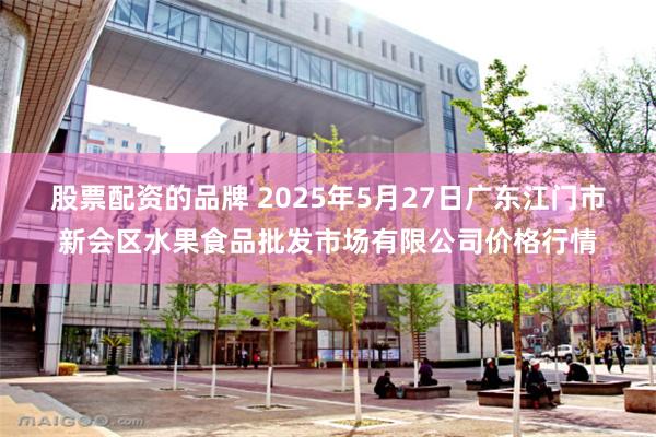 股票配资的品牌 2025年5月27日广东江门市新会区水果食品批发市场有限公司价格行情