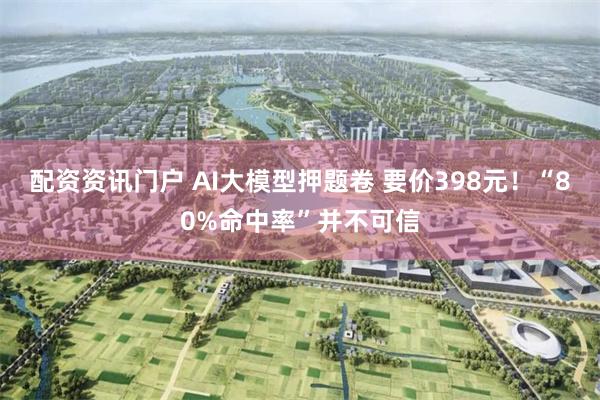 配资资讯门户 AI大模型押题卷 要价398元！“80%命中率”并不可信