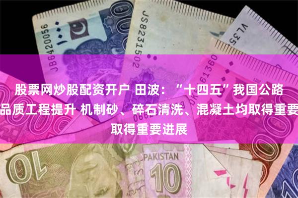 股票网炒股配资开户 田波：“十四五”我国公路实现品质工程提升 机制砂、碎石清洗、混凝土均取得重要进展