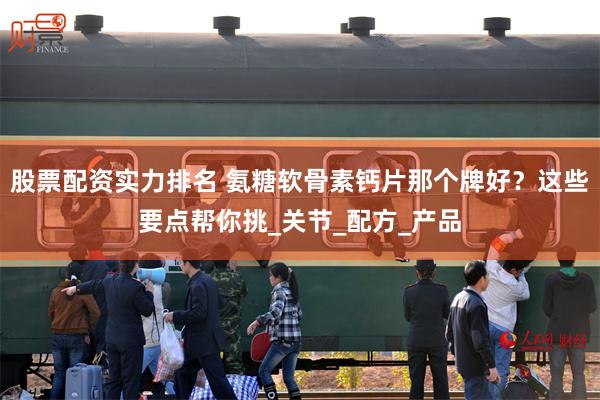 股票配资实力排名 氨糖软骨素钙片那个牌好？这些要点帮你挑_关节_配方_产品