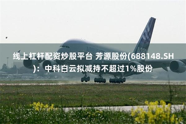 线上杠杆配资炒股平台 芳源股份(688148.SH)：中科白云拟减持不超过1%股份