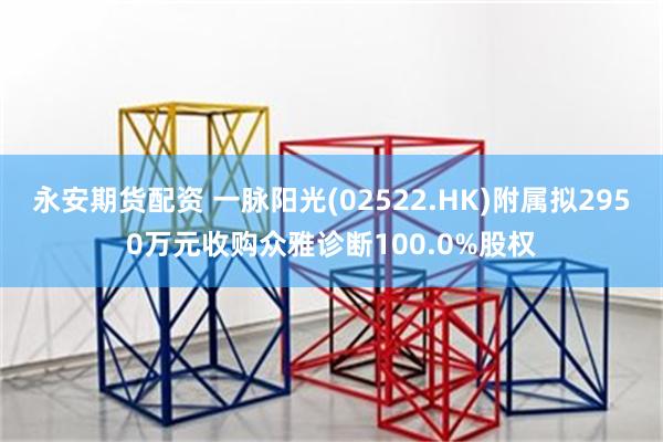 永安期货配资 一脉阳光(02522.HK)附属拟2950万元收购众雅诊断100.0%股权