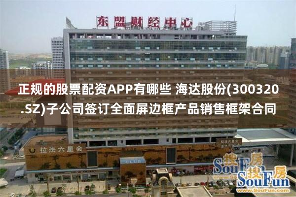 正规的股票配资APP有哪些 海达股份(300320.SZ)子公司签订全面屏边框产品销售框架合同