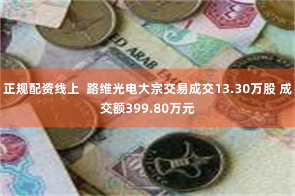 正规配资线上  路维光电大宗交易成交13.30万股 成交额399.80万元
