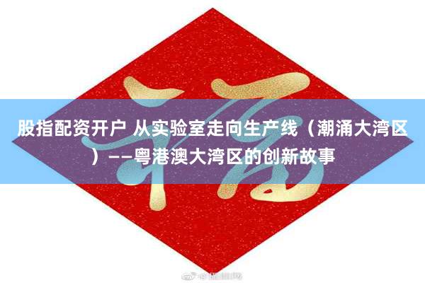 股指配资开户 从实验室走向生产线（潮涌大湾区）——粤港澳大湾区的创新故事