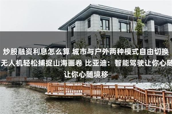 炒股融资利息怎么算 城市与户外两种模式自由切换 车载无人机轻松捕捉山海画卷 比亚迪：智能驾驶让你心随境移