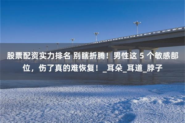 股票配资实力排名 别瞎折腾！男性这 5 个敏感部位，伤了真的难恢复！_耳朵_耳道_脖子