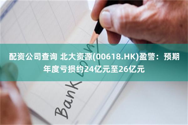 配资公司查询 北大资源(00618.HK)盈警：预期年度亏损约24亿元至26亿元