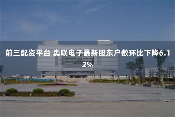 前三配资平台 奥联电子最新股东户数环比下降6.12%