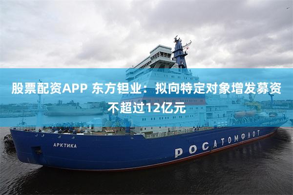 股票配资APP 东方钽业：拟向特定对象增发募资不超过12亿元