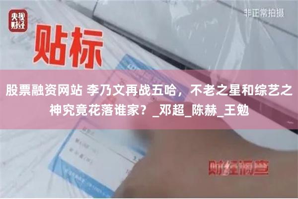 股票融资网站 李乃文再战五哈，不老之星和综艺之神究竟花落谁家？_邓超_陈赫_王勉