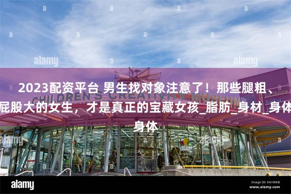 2023配资平台 男生找对象注意了！那些腿粗、屁股大的女生，才是真正的宝藏女孩_脂肪_身材_身体