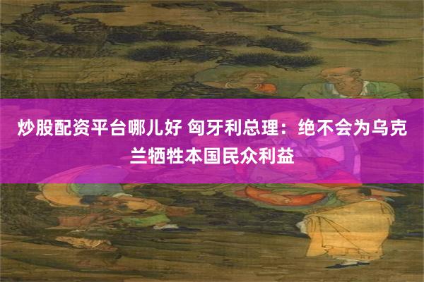 炒股配资平台哪儿好 匈牙利总理：绝不会为乌克兰牺牲本国民众利益