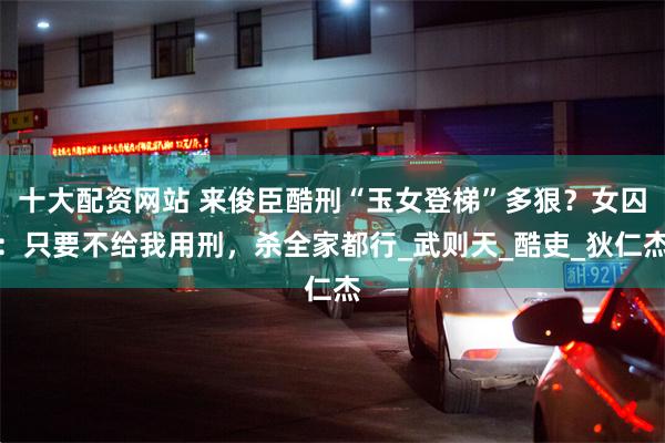 十大配资网站 来俊臣酷刑“玉女登梯”多狠？女囚：只要不给我用刑，杀全家都行_武则天_酷吏_狄仁杰